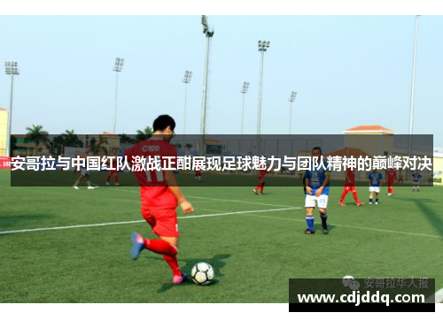 安哥拉与中国红队激战正酣展现足球魅力与团队精神的巅峰对决