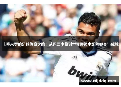 卡塞米罗的足球传奇之路：从巴西小将到世界顶级中场的蜕变与成就