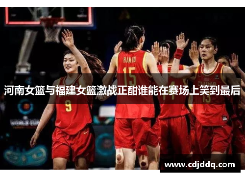 河南女篮与福建女篮激战正酣谁能在赛场上笑到最后