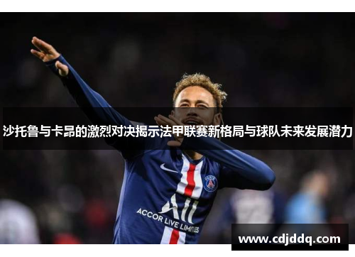 沙托鲁与卡昂的激烈对决揭示法甲联赛新格局与球队未来发展潜力